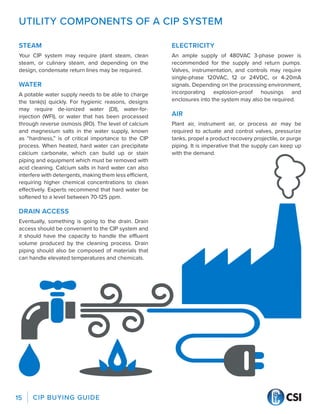 CIP BUYING GUIDE
15
UTILITY COMPONENTS OF A CIP SYSTEM
STEAM
Your CIP system may require plant steam, clean
steam, or culinary steam, and depending on the
design, condensate return lines may be required.
WATER
A potable water supply needs to be able to charge
the tank(s) quickly. For hygienic reasons, designs
may require de-ionized water (DI), water-for-
injection (WFI), or water that has been processed
through reverse osmosis (RO). The level of calcium
and magnesium salts in the water supply, known
as “hardness,” is of critical importance to the CIP
process. When heated, hard water can precipitate
calcium carbonate, which can build up or stain
piping and equipment which must be removed with
acid cleaning. Calcium salts in hard water can also
interfere with detergents, making them less efficient,
requiring higher chemical concentrations to clean
effectively. Experts recommend that hard water be
softened to a level between 70-125 ppm.
DRAIN ACCESS
Eventually, something is going to the drain. Drain
access should be convenient to the CIP system and
it should have the capacity to handle the effluent
volume produced by the cleaning process. Drain
piping should also be composed of materials that
can handle elevated temperatures and chemicals.
ELECTRICITY
An ample supply of 480VAC 3-phase power is
recommended for the supply and return pumps.
Valves, instrumentation, and controls may require
single-phase 120VAC, 12 or 24VDC, or 4-20mA
signals. Depending on the processing environment,
incorporating explosion-proof housings and
enclosures into the system may also be required.
AIR
Plant air, instrument air, or process air may be
required to actuate and control valves, pressurize
tanks, propel a product recovery projectile, or purge
piping. It is imperative that the supply can keep up
with the demand.
 
