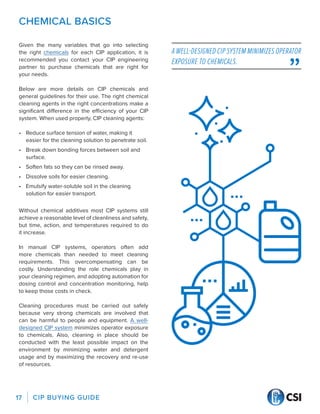 CIP BUYING GUIDE
17
CHEMICAL BASICS
Given the many variables that go into selecting
the right chemicals for each CIP application, it is
recommended you contact your CIP engineering
partner to purchase chemicals that are right for
your needs.
Below are more details on CIP chemicals and
general guidelines for their use. The right chemical
cleaning agents in the right concentrations make a
significant difference in the efficiency of your CIP
system. When used properly, CIP cleaning agents:
•	 Reduce surface tension of water, making it
easier for the cleaning solution to penetrate soil.
•	 Break down bonding forces between soil and
surface.
•	 Soften fats so they can be rinsed away.
•	 Dissolve soils for easier cleaning.
•	 Emulsify water-soluble soil in the cleaning
solution for easier transport.
Without chemical additives most CIP systems still
achieve a reasonable level of cleanliness and safety,
but time, action, and temperatures required to do
it increase.
In manual CIP systems, operators often add
more chemicals than needed to meet cleaning
requirements. This overcompensating can be
costly. Understanding the role chemicals play in
your cleaning regimen, and adopting automation for
dosing control and concentration monitoring, help
to keep those costs in check.
Cleaning procedures must be carried out safely
because very strong chemicals are involved that
can be harmful to people and equipment. A well-
designed CIP system minimizes operator exposure
to chemicals. Also, cleaning in place should be
conducted with the least possible impact on the
environment by minimizing water and detergent
usage and by maximizing the recovery and re-use
of resources.
A WELL-DESIGNED CIP SYSTEM MINIMIZES OPERATOR
EXPOSURE TO CHEMICALS.
 