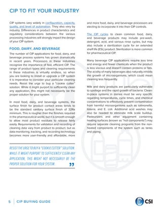 CIP BUYING GUIDE
5
CIP TO FIT YOUR INDUSTRY
CIP systems vary widely in configuration, capacity,
quality, and level of automation. They also vary by
industry. Differences in product characteristics and
regulatory considerations between the various
processing industries will strongly impact the design
of your CIP system.
FOOD, DAIRY, AND BEVERAGE
The number of CIP applications for food, dairy, and
beverage process systems has grown dramatically
in recent years. Processors in these industries
recognize the importance of fast, efficient CIP. The
range of product types and cleaning requirements
in these industries is virtually endless, so when
you are looking to install or upgrade a CIP system
it is imperative to consider your particular cleaning
needs. Resist the urge to buy a “cookie cutter”
solution. While it might purport to sufficiently clean
any application, this might not necessarily be the
proper solution for your system.
In most food, dairy, and beverage systems, the
surface finish for product contact areas tends to
be the standard sanitary surface finish of 32Ra
minimum. This is rougher than the finishes required
in the pharmaceutical world, but it is smooth enough
to allow most product residues to release fairly
easily. Requirements for validation and recording of
cleaning data vary from product to product, but as
data monitoring, tracking, and recording technology
becomes more user-friendly and affordable, more
and more food, dairy, and beverage processors are
electing to incorporate it into their CIP controls.
The CIP cycles to clean common food, dairy,
and beverage products may include pre-wash,
detergent, acid, and various rinse cycles, but may
also include a sterilization cycle for an extended
shelf life (ESL) product. Sterilization is more common
for pharmaceutical CIP.
Many beverage CIP applications require less time
and energy and fewer chemicals when the product
is less viscous and doesn’t contain proteins or fats.
The acidity of many beverages also naturally inhibits
the growth of microorganisms, which could mean
cleaning less frequently.
Milk and dairy products are particularly vulnerable
to spoilage and the rapid growth of bacteria. Clean-
in-place systems in dairies must be very specific
regarding temperatures, cycle times, and chemical
concentrations to effectively prevent contamination
from harmful microorganisms such as salmonella,
listeria, and E. coli. Additional acid washes may
also be needed to eliminate milk scale buildup.
Pasteurizers and other equipment containing
heating surfaces (known as “hot components”) may
require separate cleaning programs from the non-
heated components of the system such as tanks
and piping.
RESISTTHEURGETOBUYA“COOKIECUTTER”SOLUTION.
WHILE IT MIGHT PURPORT TO SUFFICIENTLY CLEAN ANY
APPLICATION, THIS MIGHT NOT NECESSARILY BE THE
PROPER SOLUTION FOR YOUR SYSTEM.
 