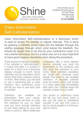 shinecharity.org.uk
                                                  info@shinecharity.org.uk
                                                            42 Park Road
                                                            Peterborough
                                                                PE1 2UQ
                                                           01733 555988



Clean Intermittent
Self-Catheterisation
Clean Intermittent Self-Catheterisation is a technique which
is used to empty the bladder at regular intervals. This is done
by passing a catheter (small tube) into the bladder through the
urethra (passage through which urine leaves the bladder). You
should be taught how to do this by your continence nurse. It is
not a sterile technique, but it is a clean one, so it is very important
to have good hygiene standards when doing the procedure.
There are lots of catheters available.   companies offer a home delivery
If the catheter is “self-lubricated”,    service, whereby you send the
it means that after it is soaked in      prescription to the company and
water for a short time it becomes        they send the catheters to your
slippery enough to insert. Some          home. Most catheters nowadays
catheters are pre-lubricated, which      are “single use”. However, some
means they have a slippery coating       people may need to use reusable
on them. With others, you will need      catheters. A reusable catheter
to use a lubricating jelly to ease       must be rinsed, dried, and stored
insertion. Your continence nurse         in a clean paper bag immediately
will tell you how to use each type       after each use. Change bags and
of catheter.                             catheter at least once a week.

Catheters     are    available  on       Your doctor or continence nurse
prescription from your doctor.           will tell you how many times a
Some chemists will have to order         day you will need to catheterise
the catheters for you, so make           yourself. It can vary from once a
sure you have enough catheters           day for some people to 4-6 times a
to last while waiting for your next      day for others.
order to come in. Many healthcare
 