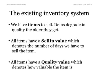 The existing inventory system
●
We have items to sell. Items degrade in
quality the older they get.
●
All items have a SellIn value which
denotes the number of days we have to
sell the item.
●
All items have a Quality value which
denotes how valuable the item is.
PETER KOFLER, CODE-COP.ORG FANATIC ABOUT CODE QUALITY
 