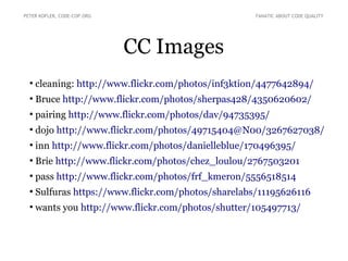 CC Images
●
cleaning: http://www.flickr.com/photos/inf3ktion/4477642894/
●
Bruce http://www.flickr.com/photos/sherpas428/4350620602/
●
pairing http://www.flickr.com/photos/dav/94735395/
●
dojo http://www.flickr.com/photos/49715404@N00/3267627038/
●
inn http://www.flickr.com/photos/danielleblue/170496395/
●
Brie http://www.flickr.com/photos/chez_loulou/2767503201
●
pass http://www.flickr.com/photos/frf_kmeron/5556518514
●
Sulfuras https://www.flickr.com/photos/sharelabs/11195626116
●
wants you http://www.flickr.com/photos/shutter/105497713/
PETER KOFLER, CODE-COP.ORG FANATIC ABOUT CODE QUALITY
 