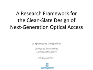 A Research Framework for
the Clean-Slate Design of
Next-Generation Optical Access
Dr Kyeong Soo (Joseph) Kim
College of Engineering
Swansea University
22 August 2011
 