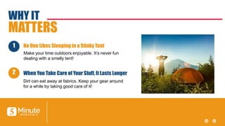 WHY IT
MATTERS
Make your time outdoors enjoyable. It’s never fun
dealing with a smelly tent!
No One Likes Sleeping in a Stinky Tent
Dirt can eat away at fabrics. Keep your gear around
for a while by taking good care of it!
When You Take Care of Your Stuff, It Lasts Longer
1
2
 