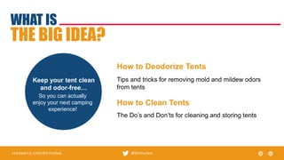 cranberry.com/5minutes #5minutes
WHAT IS
THE BIG IDEA?
So you can actually
enjoy your next camping
experience!
Keep your tent clean
and odor-free…
The Do’s and Don’ts for cleaning and storing tents
How to Deodorize Tents
Tips and tricks for removing mold and mildew odors
from tents
How to Clean Tents
 