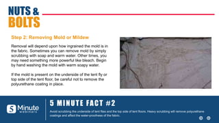 5 MINUTE FACT #2
Avoid scrubbing the underside of tent flies and the top side of tent floors. Heavy scrubbing will remove polyurethane
coatings and affect the water-proofness of the fabric.
Removal will depend upon how ingrained the mold is in
the fabric. Sometimes you can remove mold by simply
scrubbing with soap and warm water. Other times, you
may need something more powerful like bleach. Begin
by hand washing the mold with warm soapy water.
If the mold is present on the underside of the tent fly or
top side of the tent floor, be careful not to remove the
polyurethane coating in place.
NUTS &
BOLTS
Step 2: Removing Mold or Mildew
 