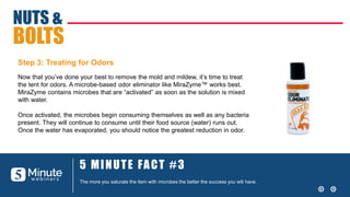 5 MINUTE FACT #3
The more you saturate the item with microbes the better the success you will have.
NUTS &
BOLTS
Step 3: Treating for Odors
Now that you’ve done your best to remove the mold and mildew, it’s time to treat
the tent for odors. A microbe-based odor eliminator like MiraZyme™ works best.
MiraZyme contains microbes that are “activated” as soon as the solution is mixed
with water.
Once activated, the microbes begin consuming themselves as well as any bacteria
present. They will continue to consume until their food source (water) runs out.
Once the water has evaporated, you should notice the greatest reduction in odor.
 