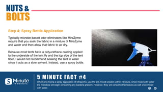 5 MINUTE FACT #4
When pre-mixing a spray application of MiraZyme, use the pre-mixed solution within 72 hours. Once mixed with water
the microbes will begin consuming any bacteria present. However, they will consume themselves as well once mixed
with water.
NUTS &
BOLTS
Typically microbe-based odor eliminators like MiraZyme
require that you soak the fabric in a mixture of MiraZyme
and water and then allow that fabric to air dry.
Because most tents have a polyurethane coating applied
to the underside of the tent fly and the top side of the tent
floor, I would not recommend soaking the tent in water
since it acts as a slow solvent. Instead, use a spray bottle.
Step 4: Spray Bottle Application
 