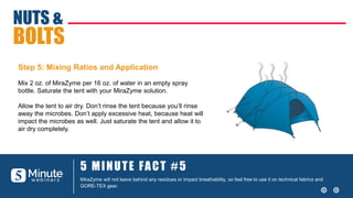 5 MINUTE FACT #5
MiraZyme will not leave behind any residues or impact breathability, so feel free to use it on technical fabrics and
GORE-TEX gear.
NUTS &
BOLTS
Step 5: Mixing Ratios and Application
Mix 2 oz. of MiraZyme per 16 oz. of water in an empty spray
bottle. Saturate the tent with your MiraZyme solution.
Allow the tent to air dry. Don’t rinse the tent because you’ll rinse
away the microbes. Don’t apply excessive heat, because heat will
impact the microbes as well. Just saturate the tent and allow it to
air dry completely.
 