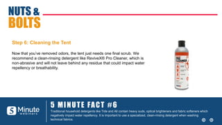 5 MINUTE FACT #6
Traditional household detergents like Tide and All contain heavy suds, optical brighteners and fabric softeners which
negatively impact water repellency. It is important to use a specialized, clean-rinsing detergent when washing
technical fabrics.
NUTS &
BOLTS
Step 6: Cleaning the Tent
Now that you’ve removed odors, the tent just needs one final scrub. We
recommend a clean-rinsing detergent like ReviveX® Pro Cleaner, which is
non-abrasive and will not leave behind any residue that could impact water
repellency or breathability.
 