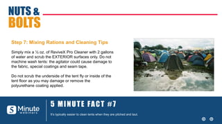 5 MINUTE FACT #7
It’s typically easier to clean tents when they are pitched and taut.
NUTS &
BOLTS
Step 7: Mixing Rations and Cleaning Tips
Simply mix a ½ oz. of ReviveX Pro Cleaner with 2 gallons
of water and scrub the EXTERIOR surfaces only. Do not
machine wash tents: the agitator could cause damage to
the fabric, special coatings and seam tape.
Do not scrub the underside of the tent fly or inside of the
tent floor as you may damage or remove the
polyurethane coating applied.
 