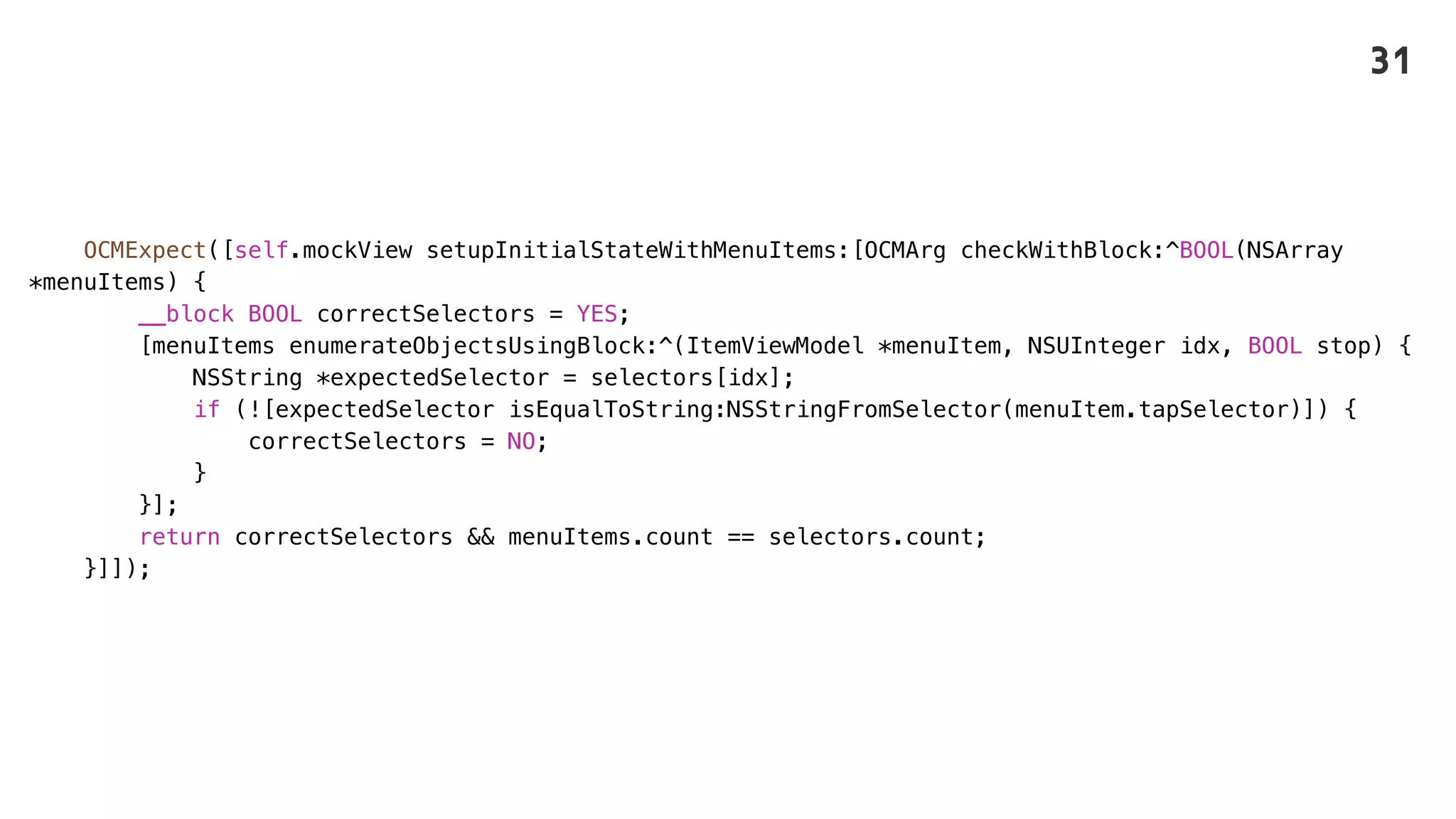 OCMExpect([self.mockView setupInitialStateWithMenuItems:[OCMArg checkWithBlock:^BOOL(NSArray
*menuItems) {
__block BOOL correctSelectors = YES;
[menuItems enumerateObjectsUsingBlock:^(ItemViewModel *menuItem, NSUInteger idx, BOOL stop) {
NSString *expectedSelector = selectors[idx];
if (![expectedSelector isEqualToString:NSStringFromSelector(menuItem.tapSelector)]) {
correctSelectors = NO;
}
}];
return correctSelectors && menuItems.count == selectors.count;
}]]);
31
 