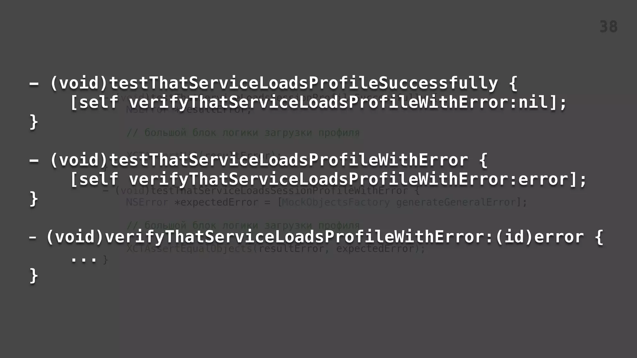 - (void)testThatServiceLoadsSessionProfileSuccessfully {
NSError *resultError;
// большой блок логики загрузки профиля
XCTAssertNil(resultError);
}
- (void)testThatServiceLoadsSessionProfileWithError {
NSError *expectedError = [MockObjectsFactory generateGeneralError];
// большой блок логики загрузки профиля
XCTAssertEqualObjects(resultError, expectedError);
}
- (void)testThatServiceLoadsProfileSuccessfully {
[self verifyThatServiceLoadsProfileWithError:nil];
}
- (void)testThatServiceLoadsProfileWithError {
[self verifyThatServiceLoadsProfileWithError:error];
}
- (void)verifyThatServiceLoadsProfileWithError:(id)error {
...
}
38
 
