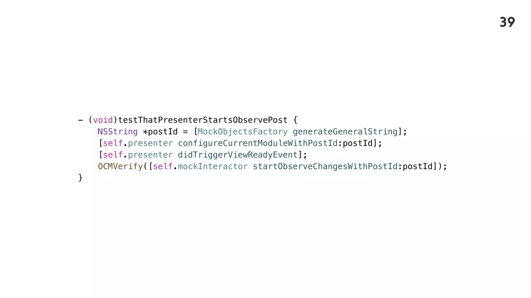 - (void)testThatPresenterStartsObservePost {
NSString *postId = [MockObjectsFactory generateGeneralString];
[self.presenter configureCurrentModuleWithPostId:postId];
[self.presenter didTriggerViewReadyEvent];
OCMVerify([self.mockInteractor startObserveChangesWithPostId:postId]);
}
39
 
