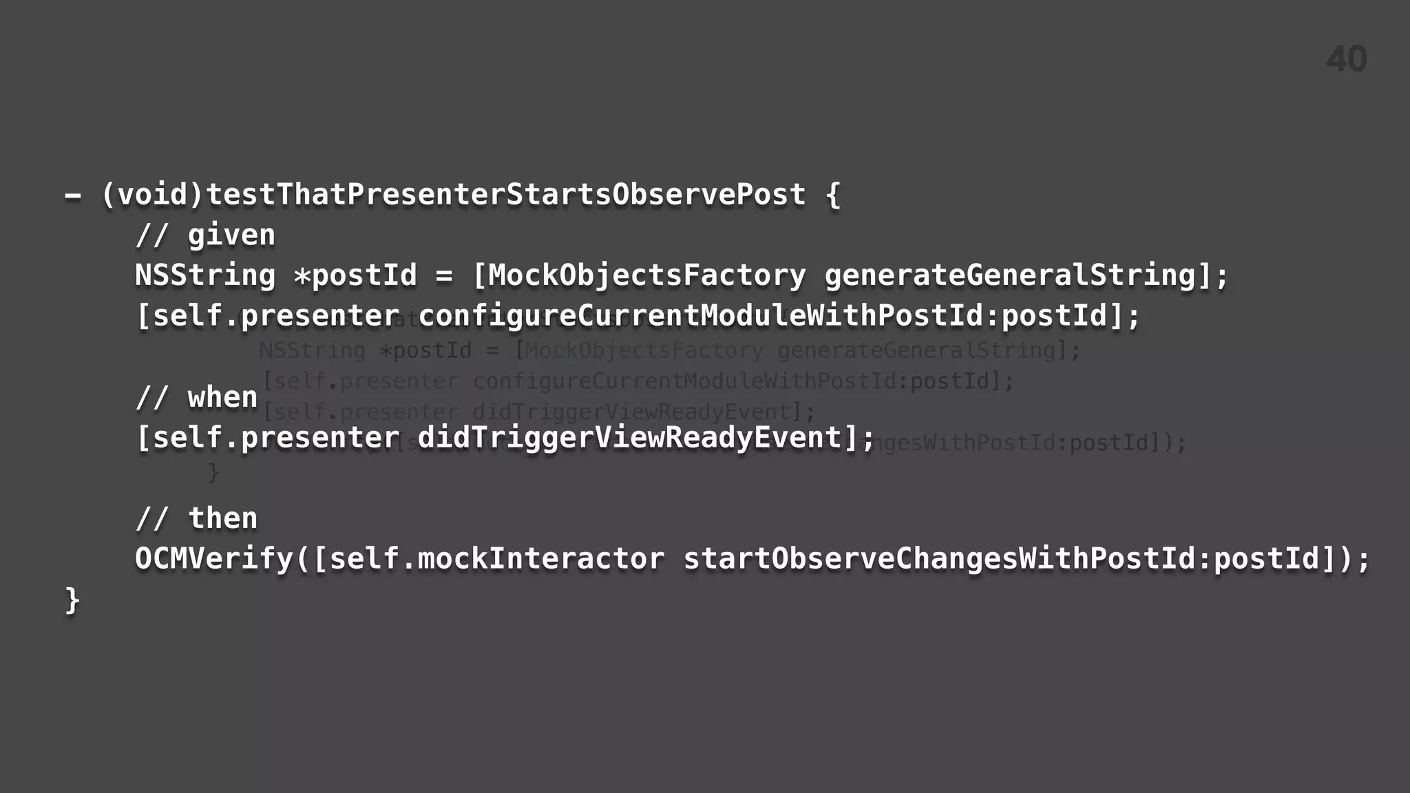 - (void)testThatPresenterStartsObservePost {
NSString *postId = [MockObjectsFactory generateGeneralString];
[self.presenter configureCurrentModuleWithPostId:postId];
[self.presenter didTriggerViewReadyEvent];
OCMVerify([self.mockInteractor startObserveChangesWithPostId:postId]);
}
- (void)testThatPresenterStartsObservePost {
// given
NSString *postId = [MockObjectsFactory generateGeneralString];
[self.presenter configureCurrentModuleWithPostId:postId];
// when
[self.presenter didTriggerViewReadyEvent];
// then
OCMVerify([self.mockInteractor startObserveChangesWithPostId:postId]);
}
40
 
