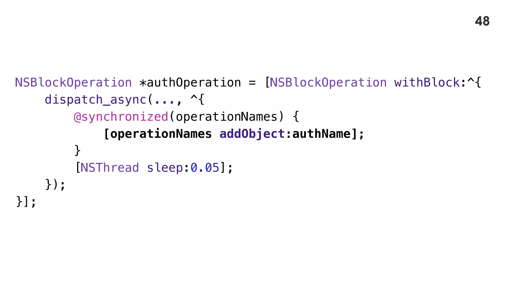 NSBlockOperation *authOperation = [NSBlockOperation withBlock:^{
dispatch_async(..., ^{
@synchronized(operationNames) {
[operationNames addObject:authName];
}
[NSThread sleep:0.05];
});
}];
48
 