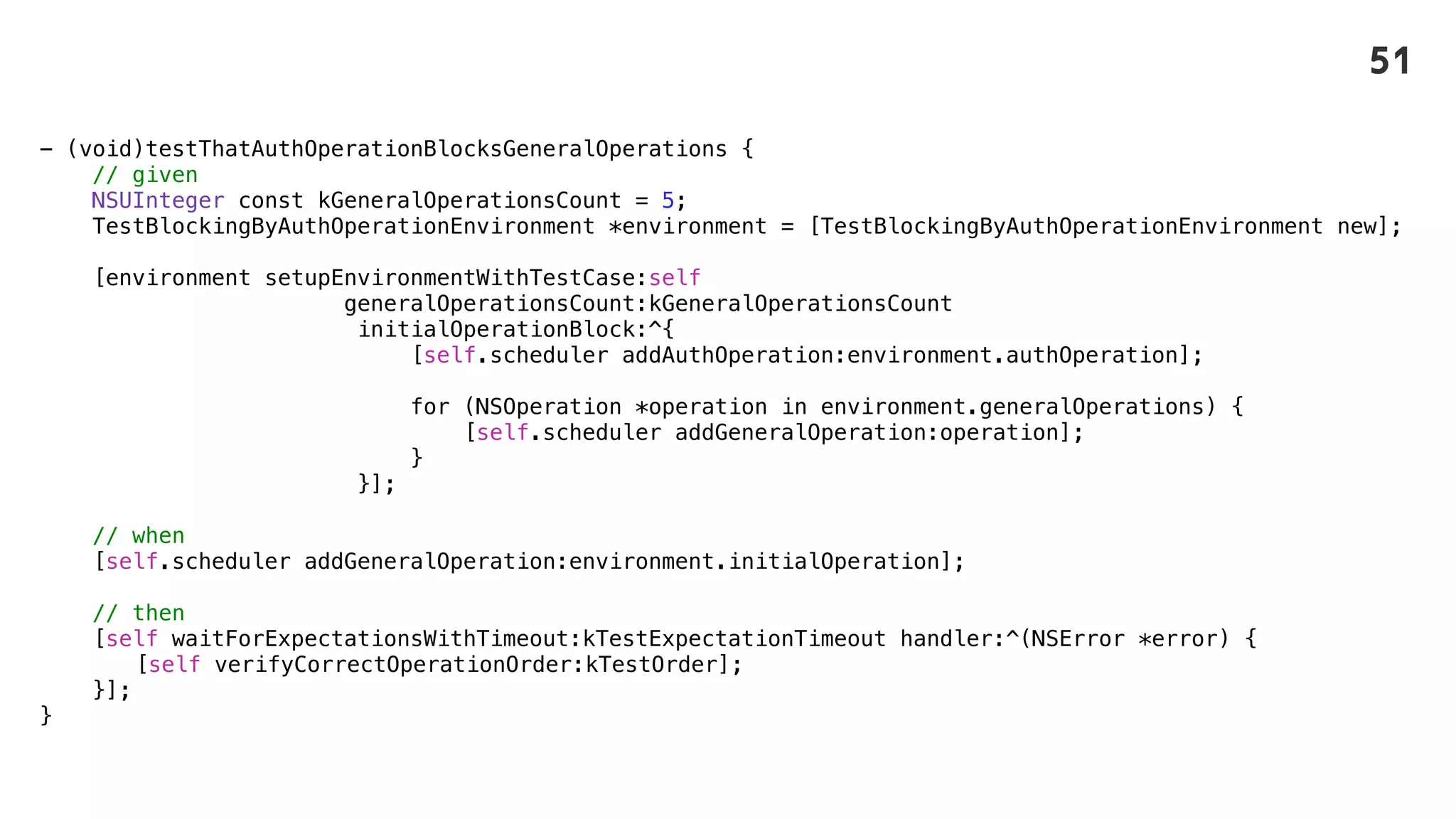 - (void)testThatAuthOperationBlocksGeneralOperations {
// given
NSUInteger const kGeneralOperationsCount = 5;
TestBlockingByAuthOperationEnvironment *environment = [TestBlockingByAuthOperationEnvironment new];
[environment setupEnvironmentWithTestCase:self
generalOperationsCount:kGeneralOperationsCount
initialOperationBlock:^{
[self.scheduler addAuthOperation:environment.authOperation];
for (NSOperation *operation in environment.generalOperations) {
[self.scheduler addGeneralOperation:operation];
}
}];
// when
[self.scheduler addGeneralOperation:environment.initialOperation];
// then
[self waitForExpectationsWithTimeout:kTestExpectationTimeout handler:^(NSError *error) {
[self verifyCorrectOperationOrder:kTestOrder];
}];
}
51
 