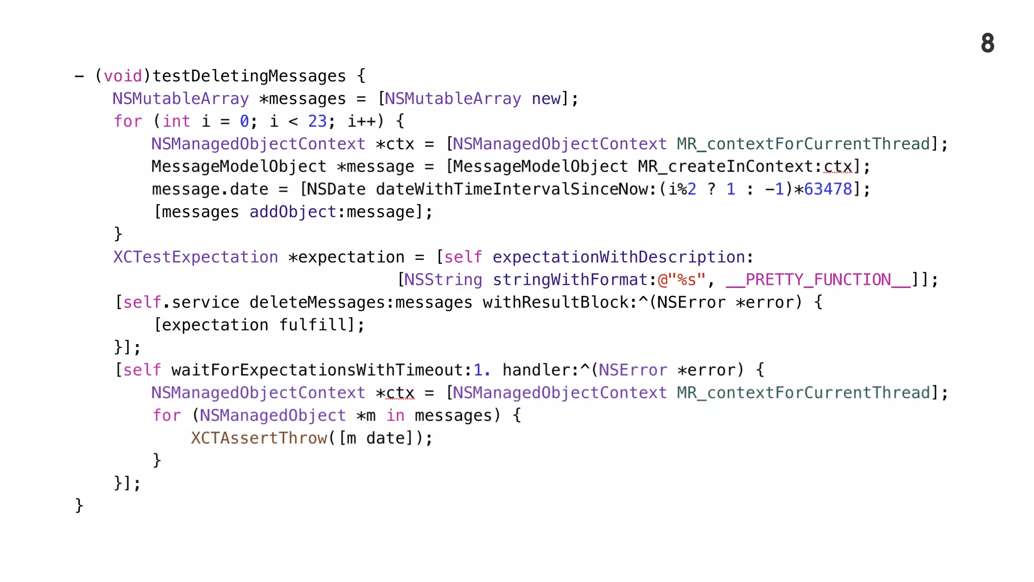 - (void)testDeletingMessages {
NSMutableArray *messages = [NSMutableArray new];
NSManagedObjectContext *ctx = [NSManagedObjectContext MR_contextForCurrentThread];
[messages addObject:message];
}
XCTestExpectation *expectation = [self expectationWithDescription:
[NSString stringWithFormat:@"%s", __PRETTY_FUNCTION__]];
[self.service deleteMessages:messages withResultBlock:^(NSError *error) {
[expectation fulfill];
}];
}
8
 