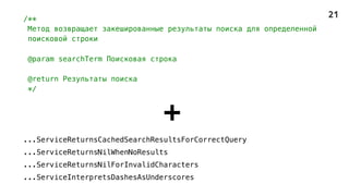 /**
Метод возвращает закешированные результаты поиска для определенной
поисковой строки
@param searchTerm Поисковая строка
@return Результаты поиска
*/
+
...ServiceReturnsCachedSearchResultsForCorrectQuery
...ServiceReturnsNilWhenNoResults
...ServiceReturnsNilForInvalidCharacters
...ServiceInterpretsDashesAsUnderscores
21
 