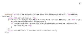 OCMExpect([self.mockView setupInitialStateWithMenuItems:[OCMArg checkWithBlock:^BOOL(NSArray
*menuItems) {
__block BOOL correctSelectors = YES;
[menuItems enumerateObjectsUsingBlock:^(ItemViewModel *menuItem, NSUInteger idx, BOOL stop) {
NSString *expectedSelector = selectors[idx];
if (![expectedSelector isEqualToString:NSStringFromSelector(menuItem.tapSelector)]) {
correctSelectors = NO;
}
}];
return correctSelectors && menuItems.count == selectors.count;
}]]);
31
 