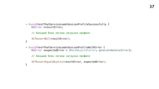 - (void)testThatServiceLoadsSessionProfileSuccessfully {
NSError *resultError;
// большой блок логики загрузки профиля
XCTAssertNil(resultError);
}
- (void)testThatServiceLoadsSessionProfileWithError {
NSError *expectedError = [MockObjectsFactory generateGeneralError];
// большой блок логики загрузки профиля
XCTAssertEqualObjects(resultError, expectedError);
}
37
 