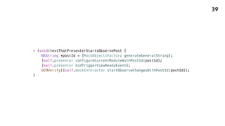 - (void)testThatPresenterStartsObservePost {
NSString *postId = [MockObjectsFactory generateGeneralString];
[self.presenter configureCurrentModuleWithPostId:postId];
[self.presenter didTriggerViewReadyEvent];
OCMVerify([self.mockInteractor startObserveChangesWithPostId:postId]);
}
39
 