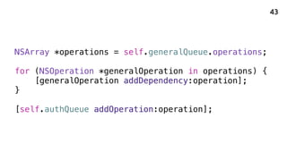 NSArray *operations = self.generalQueue.operations;
for (NSOperation *generalOperation in operations) {
[generalOperation addDependency:operation];
}
[self.authQueue addOperation:operation];
43
 