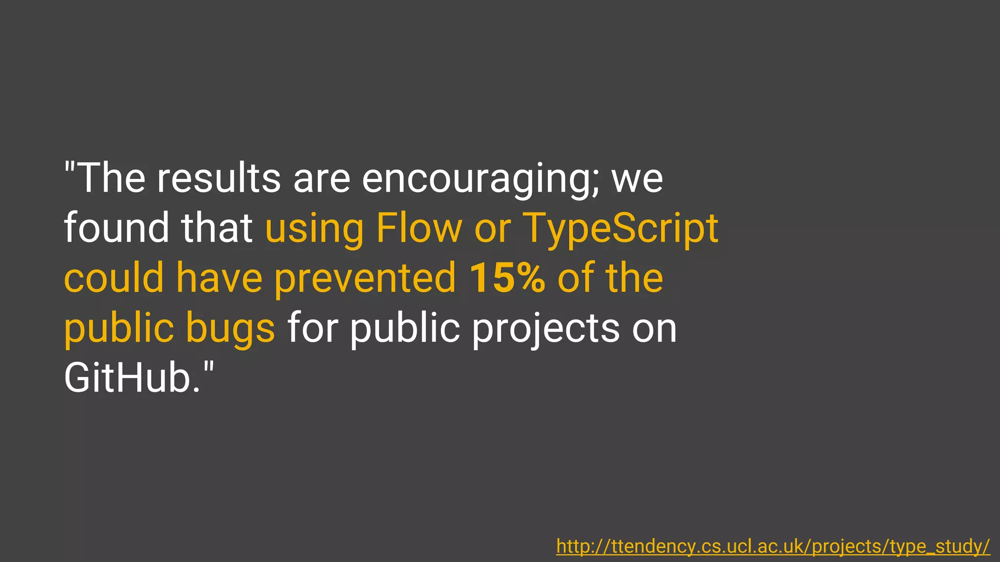"The results are encouraging; we
found that using Flow or TypeScript
could have prevented 15% of the
public bugs for public projects on
GitHub."
http://ttendency.cs.ucl.ac.uk/projects/type_study/
 