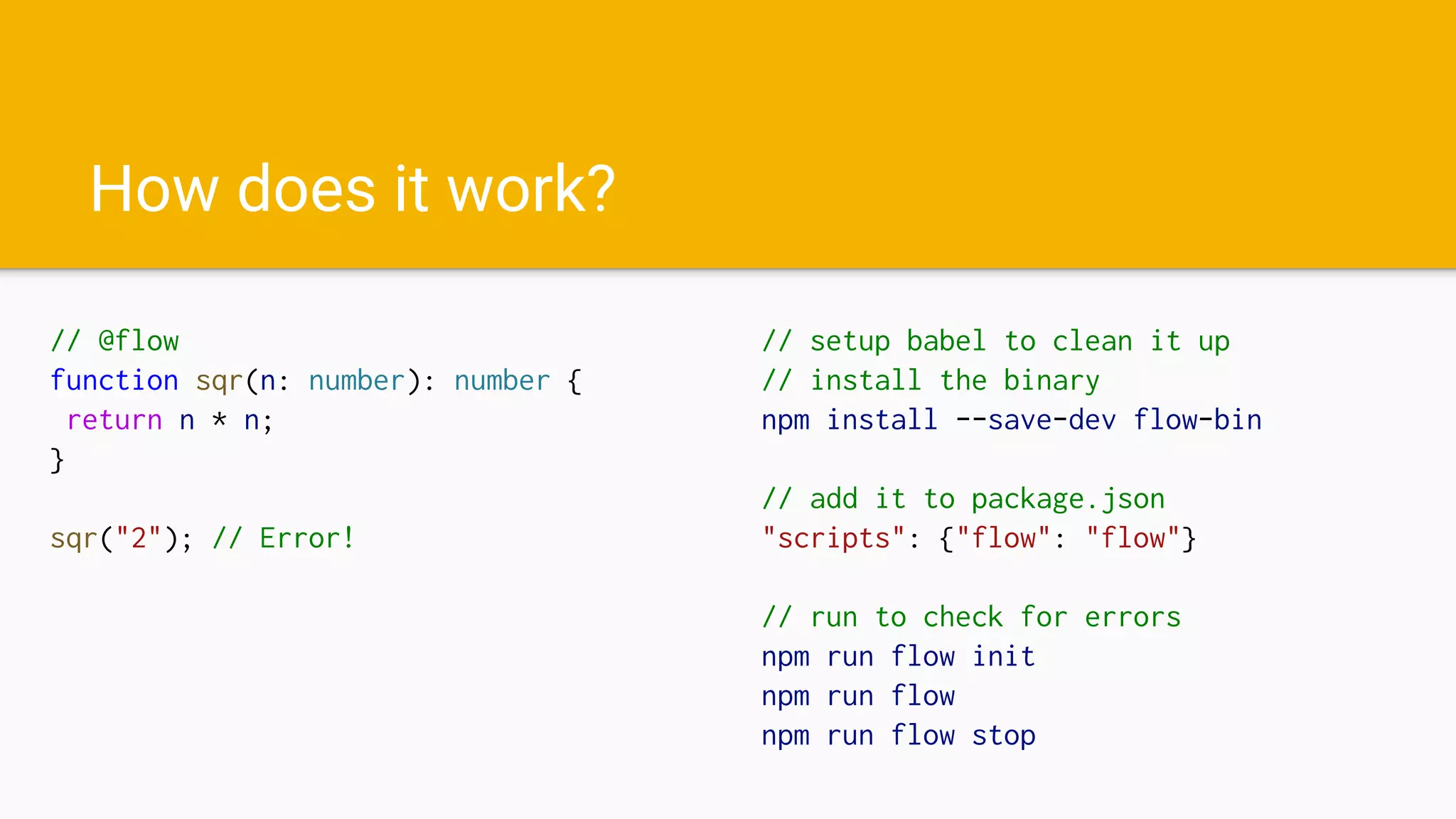 How does it work?
// @flow
function sqr(n: number): number {
return n * n;
}
sqr("2"); // Error!
// setup babel to clean it up
// install the binary
npm install --save-dev flow-bin
// add it to package.json
"scripts": {"flow": "flow"}
// run to check for errors
npm run flow init
npm run flow
npm run flow stop
 