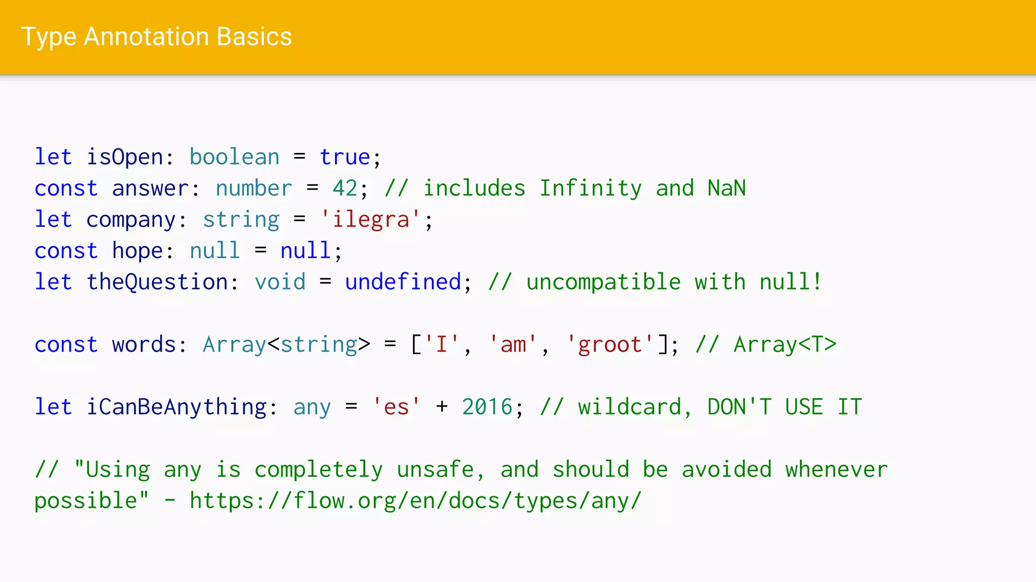 Type Annotation Basics
let isOpen: boolean = true;
const answer: number = 42; // includes Infinity and NaN
let company: string = 'ilegra';
const hope: null = null;
let theQuestion: void = undefined; // uncompatible with null!
const words: Array<string> = ['I', 'am', 'groot']; // Array<T>
let iCanBeAnything: any = 'es' + 2016; // wildcard, DON'T USE IT
// "Using any is completely unsafe, and should be avoided whenever
possible" - https://flow.org/en/docs/types/any/
 