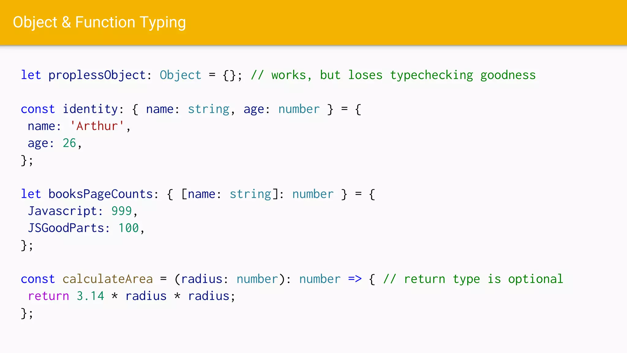 Object & Function Typing
let proplessObject: Object = {}; // works, but loses typechecking goodness
const identity: { name: string, age: number } = {
name: 'Arthur',
age: 26,
};
let booksPageCounts: { [name: string]: number } = {
Javascript: 999,
JSGoodParts: 100,
};
const calculateArea = (radius: number): number => { // return type is optional
return 3.14 * radius * radius;
};
 