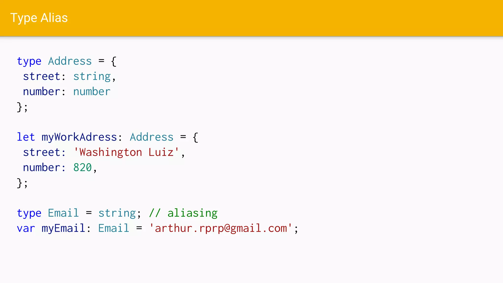 Type Alias
type Address = {
street: string,
number: number
};
let myWorkAdress: Address = {
street: 'Washington Luiz',
number: 820,
};
type Email = string; // aliasing
var myEmail: Email = 'arthur.rprp@gmail.com';
 