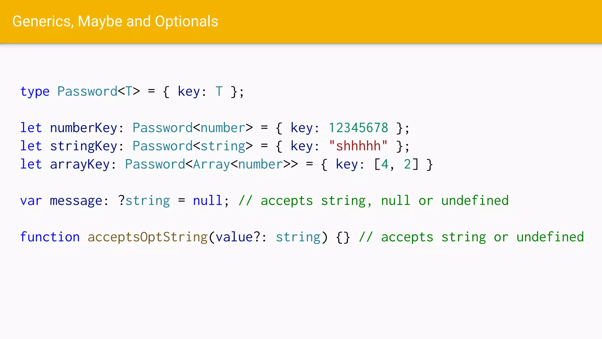 Generics, Maybe and Optionals
type Password<T> = { key: T };
let numberKey: Password<number> = { key: 12345678 };
let stringKey: Password<string> = { key: "shhhhh" };
let arrayKey: Password<Array<number>> = { key: [4, 2] }
var message: ?string = null; // accepts string, null or undefined
function acceptsOptString(value?: string) {} // accepts string or undefined
 