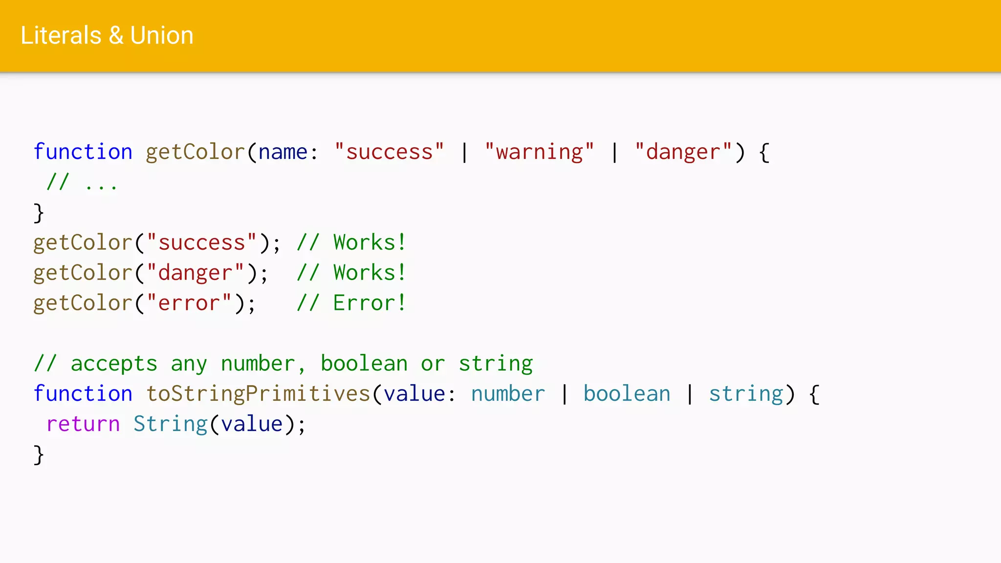 Literals & Union
function getColor(name: "success" | "warning" | "danger") {
// ...
}
getColor("success"); // Works!
getColor("danger"); // Works!
getColor("error"); // Error!
// accepts any number, boolean or string
function toStringPrimitives(value: number | boolean | string) {
return String(value);
}
 