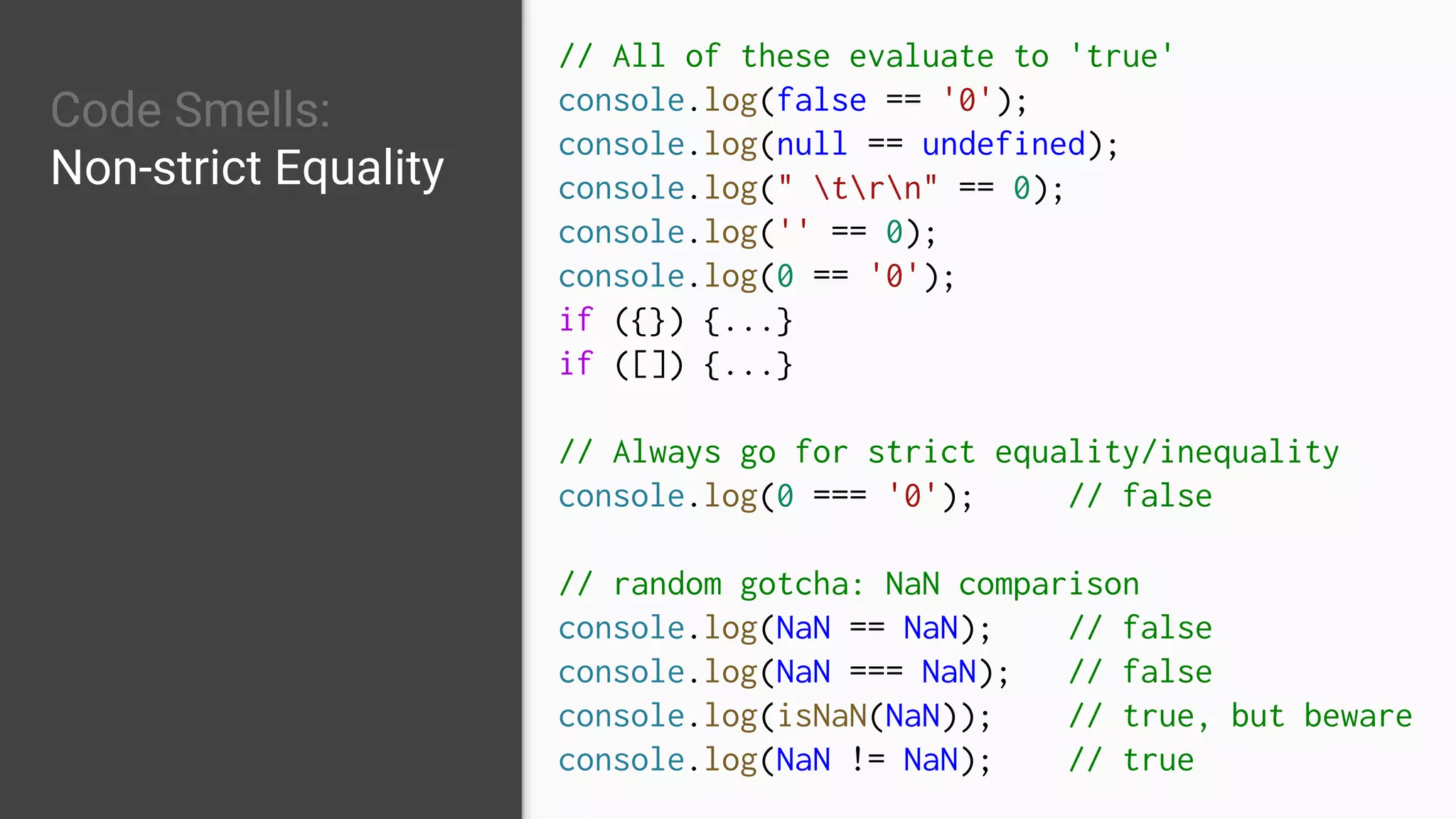 Code Smells:
Non-strict Equality
// All of these evaluate to 'true'
console.log(false == '0');
console.log(null == undefined);
console.log(" trn" == 0);
console.log('' == 0);
console.log(0 == '0');
if ({}) {...}
if ([]) {...}
// Always go for strict equality/inequality
console.log(0 === '0'); // false
// random gotcha: NaN comparison
console.log(NaN == NaN); // false
console.log(NaN === NaN); // false
console.log(isNaN(NaN)); // true, but beware
console.log(NaN != NaN); // true
 