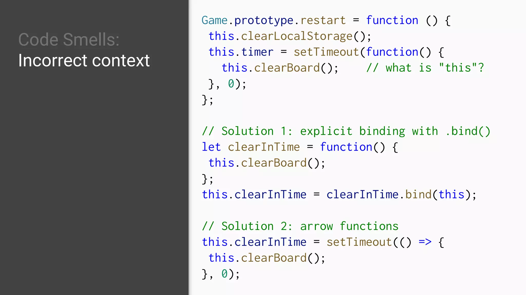 Code Smells:
Incorrect context
Game.prototype.restart = function () {
this.clearLocalStorage();
this.timer = setTimeout(function() {
this.clearBoard(); // what is "this"?
}, 0);
};
// Solution 1: explicit binding with .bind()
let clearInTime = function() {
this.clearBoard();
};
this.clearInTime = clearInTime.bind(this);
// Solution 2: arrow functions
this.clearInTime = setTimeout(() => {
this.clearBoard();
}, 0);
 