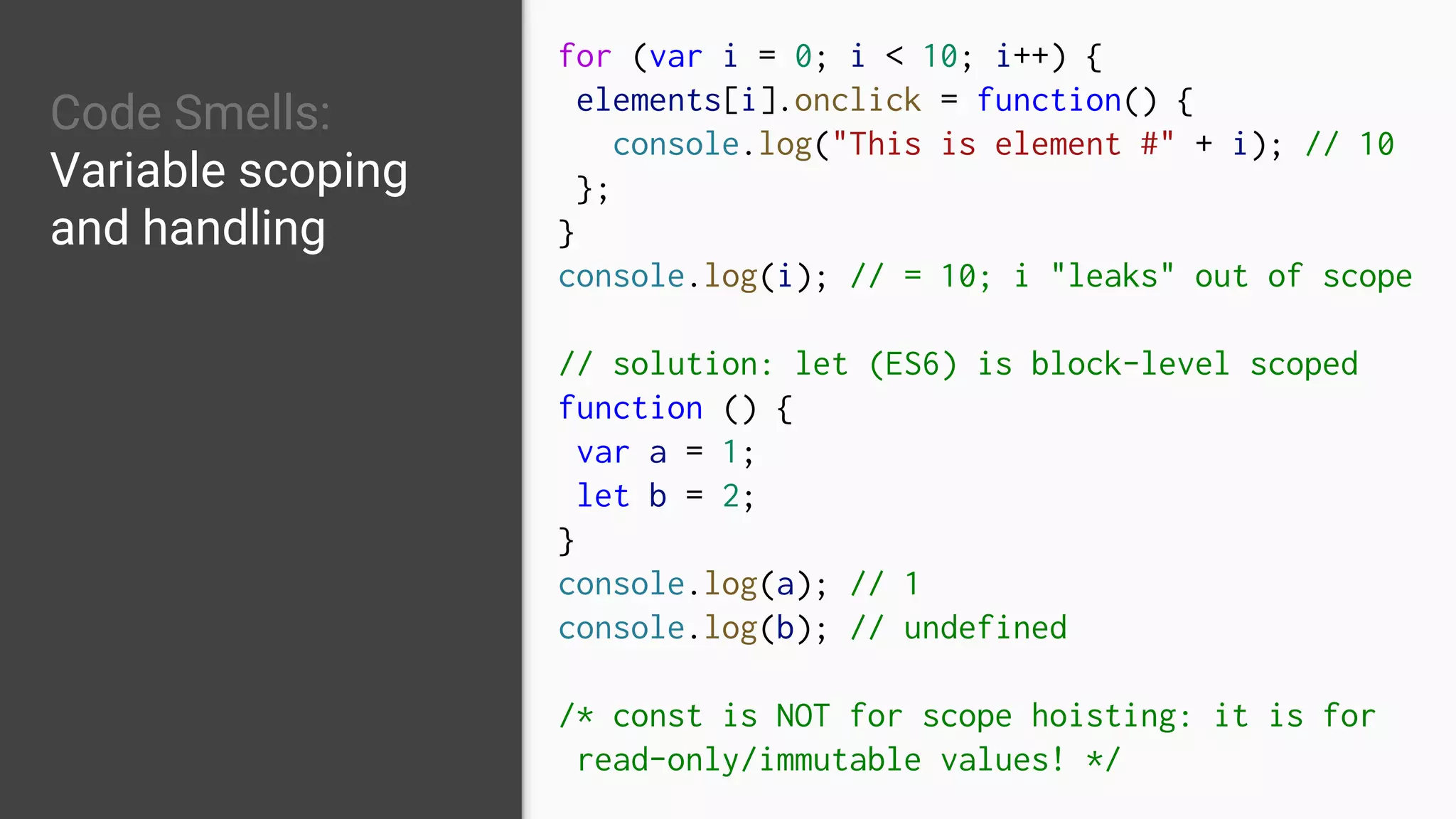 Code Smells:
Variable scoping
and handling
for (var i = 0; i < 10; i++) {
elements[i].onclick = function() {
console.log("This is element #" + i); // 10
};
}
console.log(i); // = 10; i "leaks" out of scope
// solution: let (ES6) is block-level scoped
function () {
var a = 1;
let b = 2;
}
console.log(a); // 1
console.log(b); // undefined
/* const is NOT for scope hoisting: it is for
read-only/immutable values! */
 