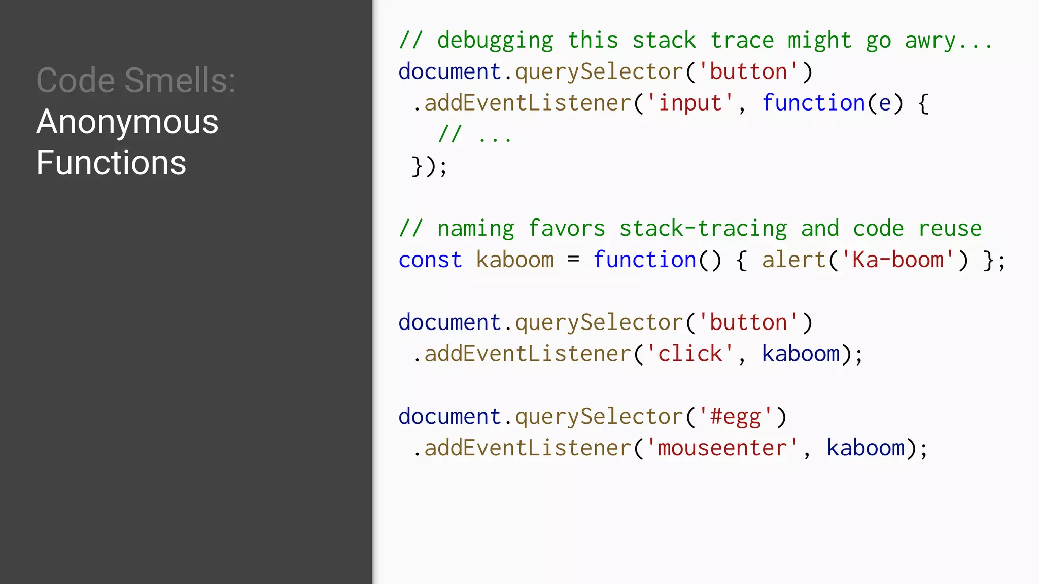 Code Smells:
Anonymous
Functions
// debugging this stack trace might go awry...
document.querySelector('button')
.addEventListener('input', function(e) {
// ...
});
// naming favors stack-tracing and code reuse
const kaboom = function() { alert('Ka-boom') };
document.querySelector('button')
.addEventListener('click', kaboom);
document.querySelector('#egg')
.addEventListener('mouseenter', kaboom);
 