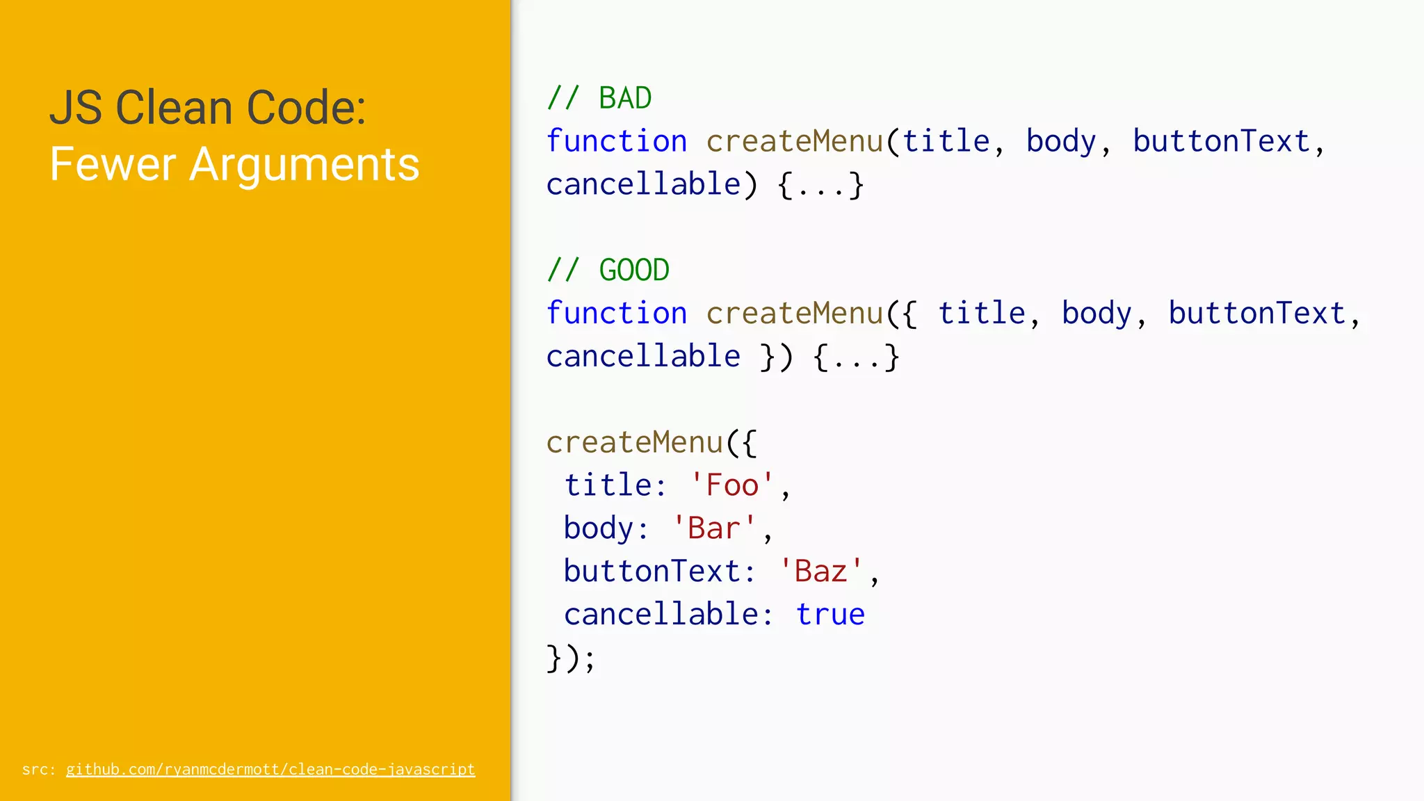 JS Clean Code:
Fewer Arguments
// BAD
function createMenu(title, body, buttonText,
cancellable) {...}
// GOOD
function createMenu({ title, body, buttonText,
cancellable }) {...}
createMenu({
title: 'Foo',
body: 'Bar',
buttonText: 'Baz',
cancellable: true
});
src: github.com/ryanmcdermott/clean-code-javascript
 