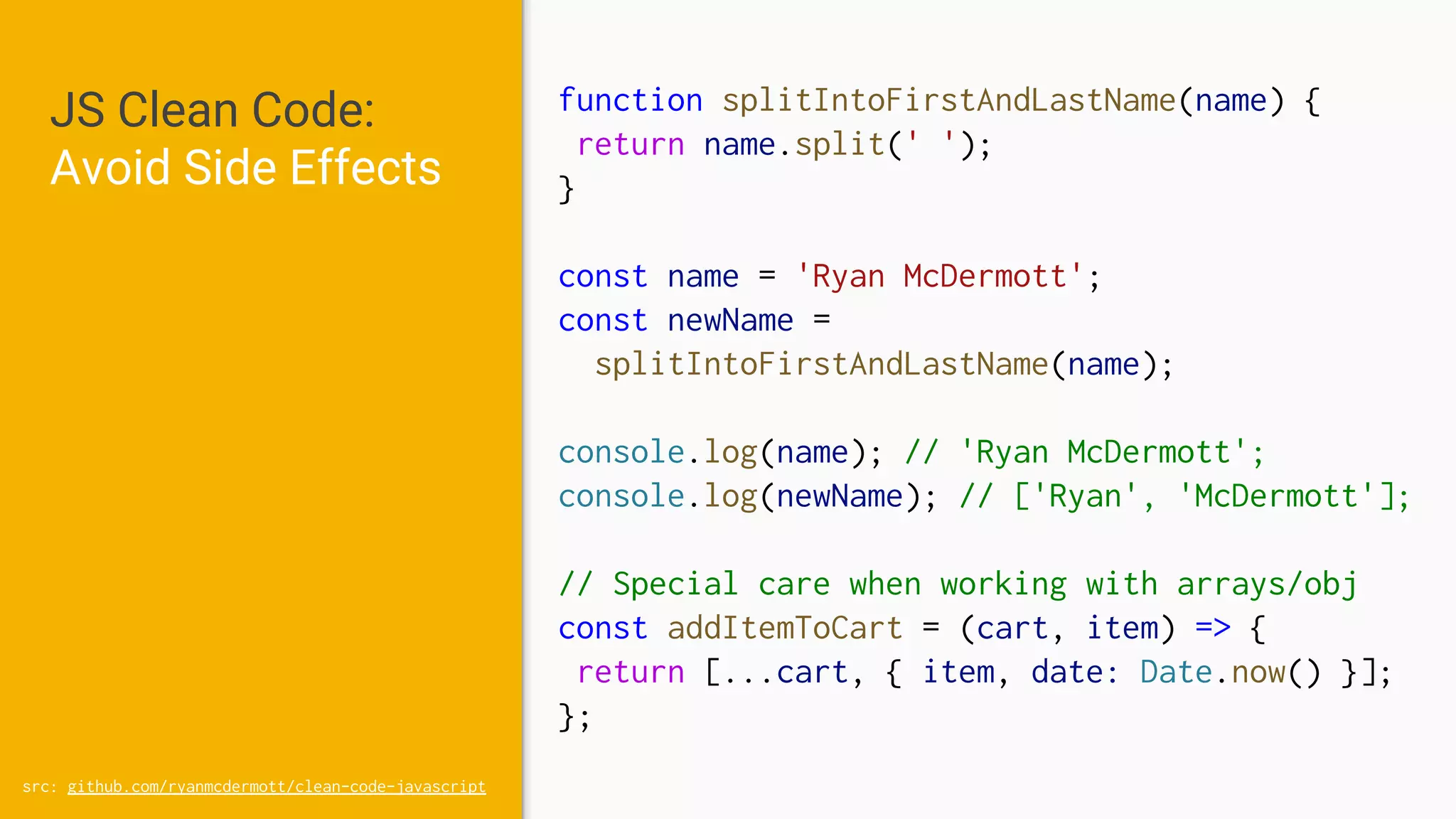 JS Clean Code:
Avoid Side Effects
src: github.com/ryanmcdermott/clean-code-javascript
function splitIntoFirstAndLastName(name) {
return name.split(' ');
}
const name = 'Ryan McDermott';
const newName =
splitIntoFirstAndLastName(name);
console.log(name); // 'Ryan McDermott';
console.log(newName); // ['Ryan', 'McDermott'];
// Special care when working with arrays/obj
const addItemToCart = (cart, item) => {
return [...cart, { item, date: Date.now() }];
};
 