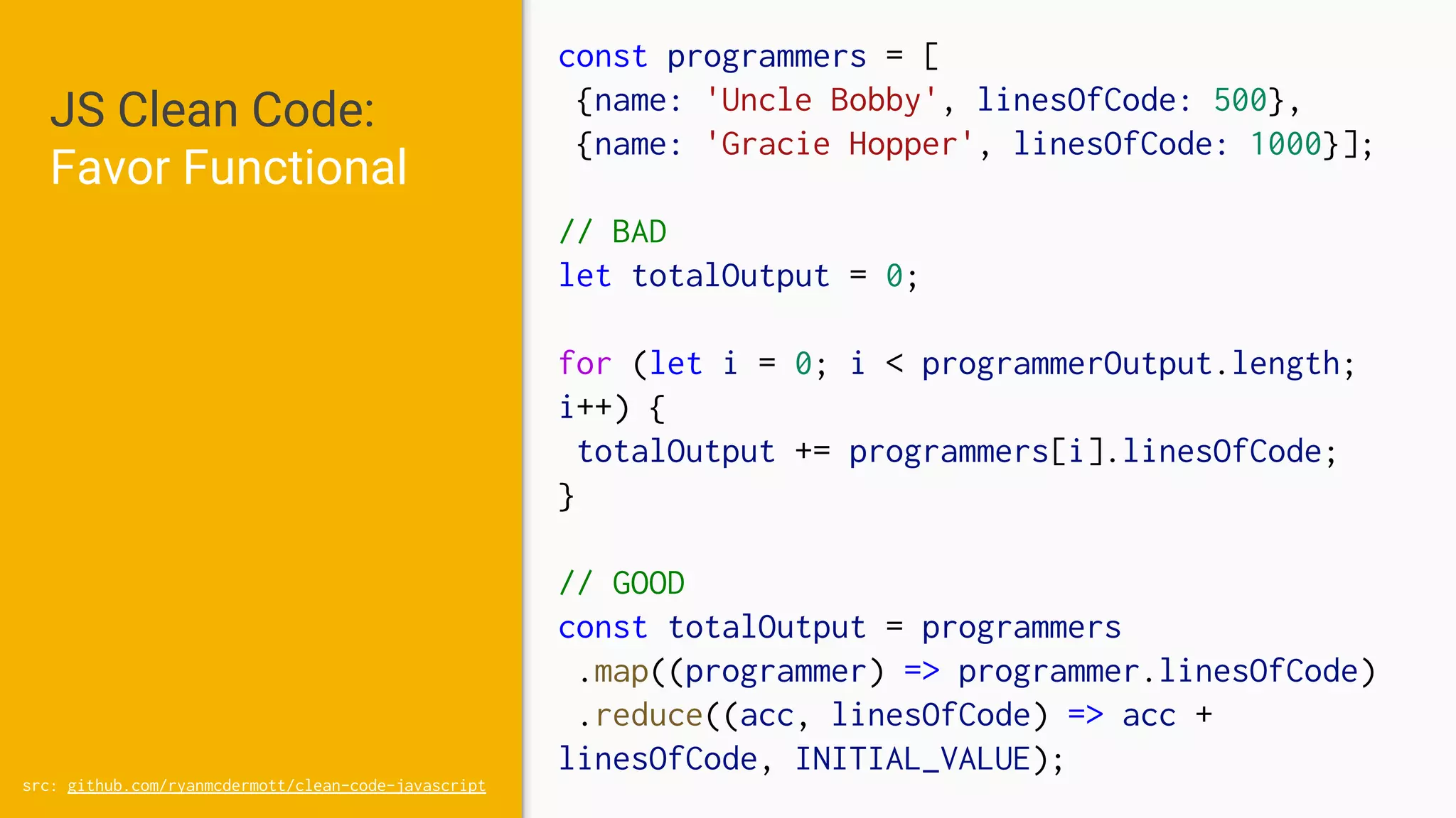 JS Clean Code:
Favor Functional
src: github.com/ryanmcdermott/clean-code-javascript
const programmers = [
{name: 'Uncle Bobby', linesOfCode: 500},
{name: 'Gracie Hopper', linesOfCode: 1000}];
// BAD
let totalOutput = 0;
for (let i = 0; i < programmerOutput.length;
i++) {
totalOutput += programmers[i].linesOfCode;
}
// GOOD
const totalOutput = programmers
.map((programmer) => programmer.linesOfCode)
.reduce((acc, linesOfCode) => acc +
linesOfCode, INITIAL_VALUE);
 