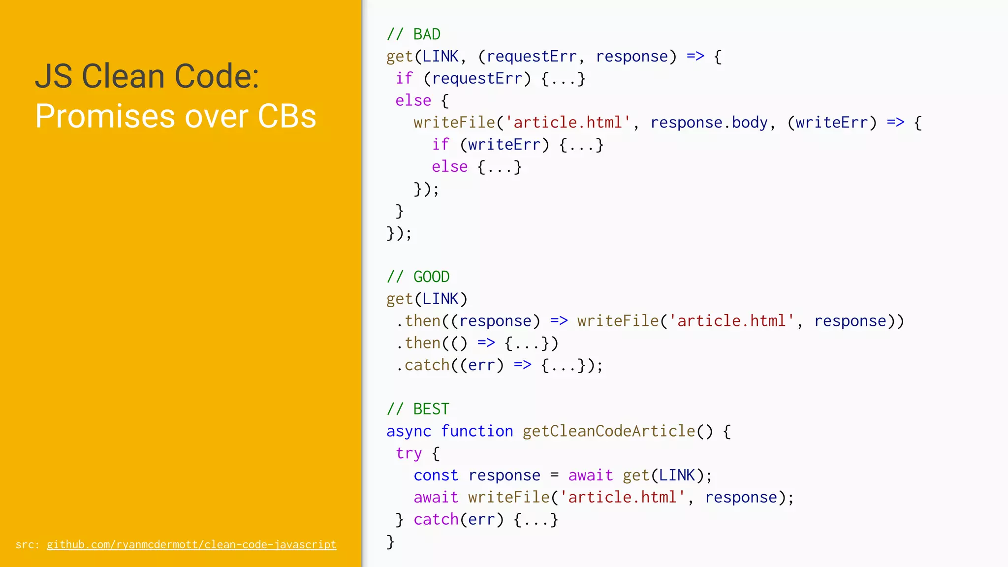 JS Clean Code:
Promises over CBs
src: github.com/ryanmcdermott/clean-code-javascript
// BAD
get(LINK, (requestErr, response) => {
if (requestErr) {...}
else {
writeFile('article.html', response.body, (writeErr) => {
if (writeErr) {...}
else {...}
});
}
});
// GOOD
get(LINK)
.then((response) => writeFile('article.html', response))
.then(() => {...})
.catch((err) => {...});
// BEST
async function getCleanCodeArticle() {
try {
const response = await get(LINK);
await writeFile('article.html', response);
} catch(err) {...}
}
 