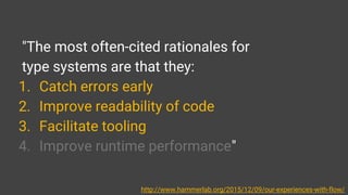 "The most often-cited rationales for
type systems are that they:
1. Catch errors early
2. Improve readability of code
3. Facilitate tooling
4. Improve runtime performance"
http://www.hammerlab.org/2015/12/09/our-experiences-with-flow/
 