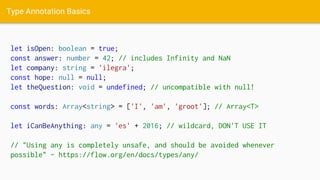 Type Annotation Basics
let isOpen: boolean = true;
const answer: number = 42; // includes Infinity and NaN
let company: string = 'ilegra';
const hope: null = null;
let theQuestion: void = undefined; // uncompatible with null!
const words: Array<string> = ['I', 'am', 'groot']; // Array<T>
let iCanBeAnything: any = 'es' + 2016; // wildcard, DON'T USE IT
// "Using any is completely unsafe, and should be avoided whenever
possible" - https://flow.org/en/docs/types/any/
 