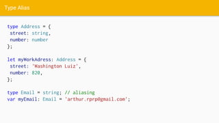 Type Alias
type Address = {
street: string,
number: number
};
let myWorkAdress: Address = {
street: 'Washington Luiz',
number: 820,
};
type Email = string; // aliasing
var myEmail: Email = 'arthur.rprp@gmail.com';
 