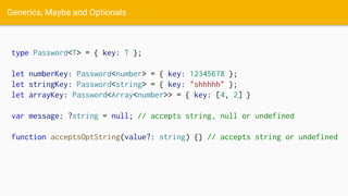 Generics, Maybe and Optionals
type Password<T> = { key: T };
let numberKey: Password<number> = { key: 12345678 };
let stringKey: Password<string> = { key: "shhhhh" };
let arrayKey: Password<Array<number>> = { key: [4, 2] }
var message: ?string = null; // accepts string, null or undefined
function acceptsOptString(value?: string) {} // accepts string or undefined
 