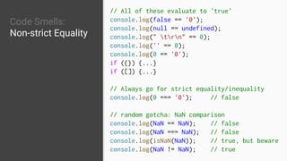 Code Smells:
Non-strict Equality
// All of these evaluate to 'true'
console.log(false == '0');
console.log(null == undefined);
console.log(" trn" == 0);
console.log('' == 0);
console.log(0 == '0');
if ({}) {...}
if ([]) {...}
// Always go for strict equality/inequality
console.log(0 === '0'); // false
// random gotcha: NaN comparison
console.log(NaN == NaN); // false
console.log(NaN === NaN); // false
console.log(isNaN(NaN)); // true, but beware
console.log(NaN != NaN); // true
 