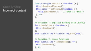 Code Smells:
Incorrect context
Game.prototype.restart = function () {
this.clearLocalStorage();
this.timer = setTimeout(function() {
this.clearBoard(); // what is "this"?
}, 0);
};
// Solution 1: explicit binding with .bind()
let clearInTime = function() {
this.clearBoard();
};
this.clearInTime = clearInTime.bind(this);
// Solution 2: arrow functions
this.clearInTime = setTimeout(() => {
this.clearBoard();
}, 0);
 