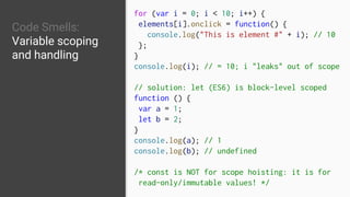 Code Smells:
Variable scoping
and handling
for (var i = 0; i < 10; i++) {
elements[i].onclick = function() {
console.log("This is element #" + i); // 10
};
}
console.log(i); // = 10; i "leaks" out of scope
// solution: let (ES6) is block-level scoped
function () {
var a = 1;
let b = 2;
}
console.log(a); // 1
console.log(b); // undefined
/* const is NOT for scope hoisting: it is for
read-only/immutable values! */
 