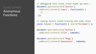 Code Smells:
Anonymous
Functions
// debugging this stack trace might go awry...
document.querySelector('button')
.addEventListener('input', function(e) {
// ...
});
// naming favors stack-tracing and code reuse
const kaboom = function() { alert('Ka-boom') };
document.querySelector('button')
.addEventListener('click', kaboom);
document.querySelector('#egg')
.addEventListener('mouseenter', kaboom);
 
